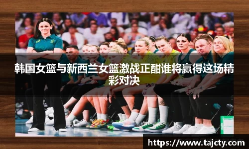 韩国女篮与新西兰女篮激战正酣谁将赢得这场精彩对决